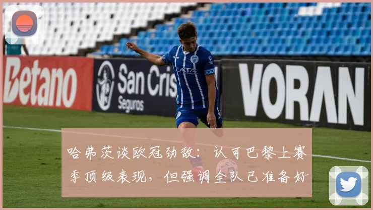哈弗茨谈欧冠劲敌：认可巴黎上赛季顶级表现，但强调全队已准备好迎接挑战