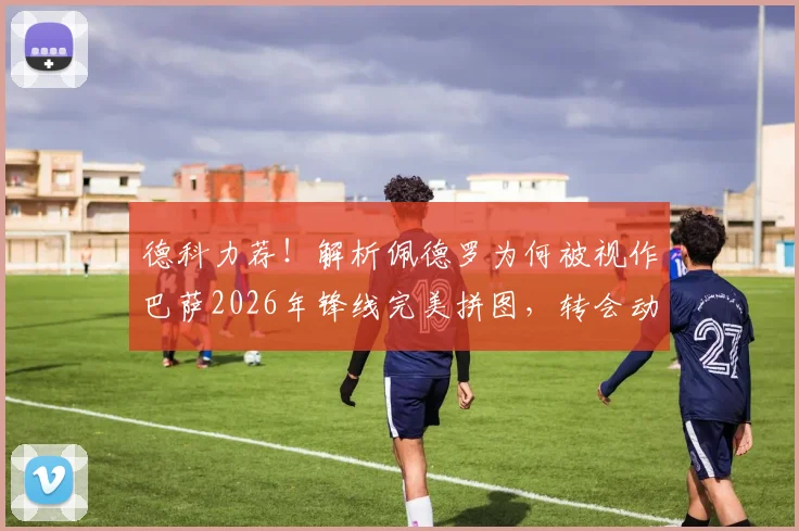 德科力荐！解析佩德罗为何被视作巴萨2026年锋线完美拼图，转会动态深度追踪